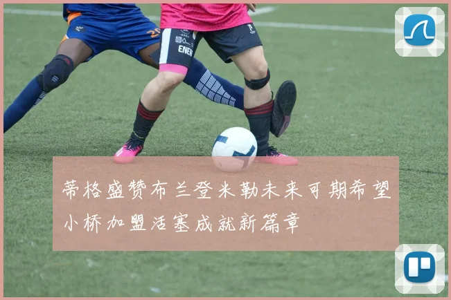 蒂格盛赞布兰登米勒未来可期希望小桥加盟活塞成就新篇章