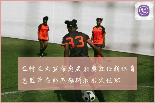 亚特兰大宣布庞皮利奥担任新体育总监曾在那不勒斯和尤文任职