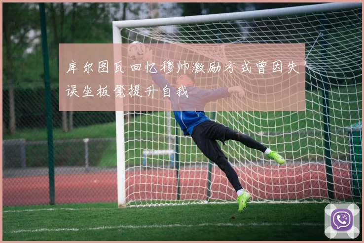 库尔图瓦回忆穆帅激励方式曾因失误坐板凳提升自我