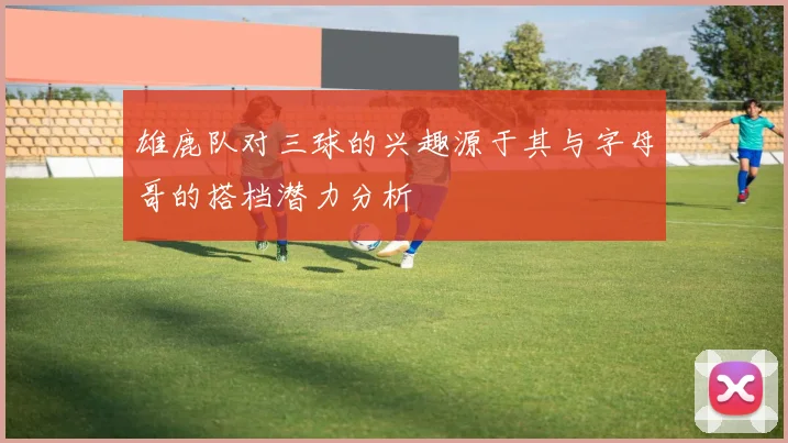 雄鹿队对三球的兴趣源于其与字母哥的搭档潜力分析