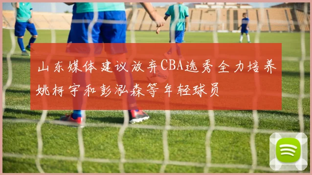 山东媒体建议放弃CBA选秀全力培养姚柯宇和彭泓森等年轻球员