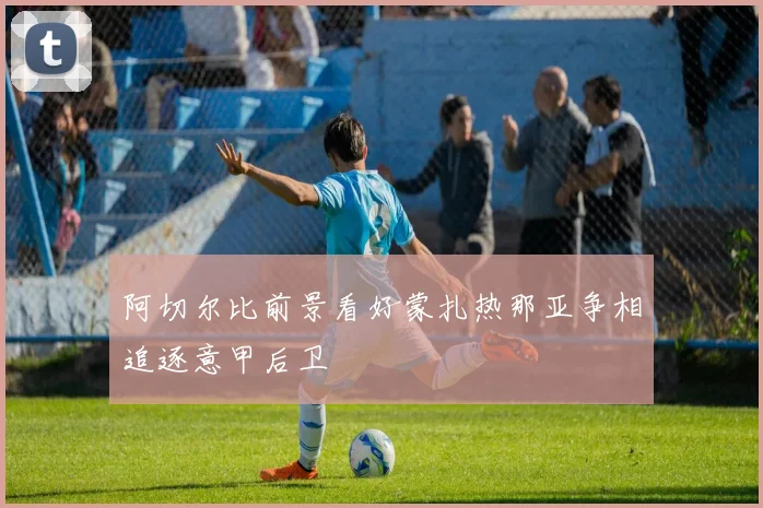 阿切尔比前景看好蒙扎热那亚争相追逐意甲后卫