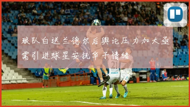 狼队白送兰德尔后舆论压力加大亟需引进球星安抚华子情绪