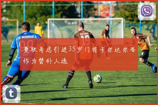 曼联考虑引进35岁门将卡尔达尔洛作为替补人选