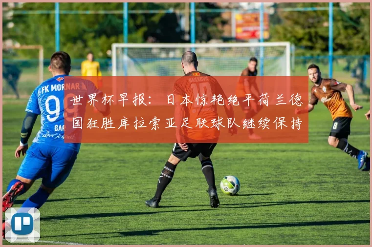 世界杯早报：日本惊艳绝平荷兰德国狂胜库拉索亚足联球队继续保持不败