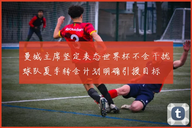 曼城主席坚定表态世界杯不会干扰球队夏季转会计划明确引援目标