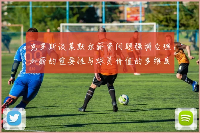 克罗斯谈莱默尔薪资问题强调合理加薪的重要性与球员价值的多维度分析