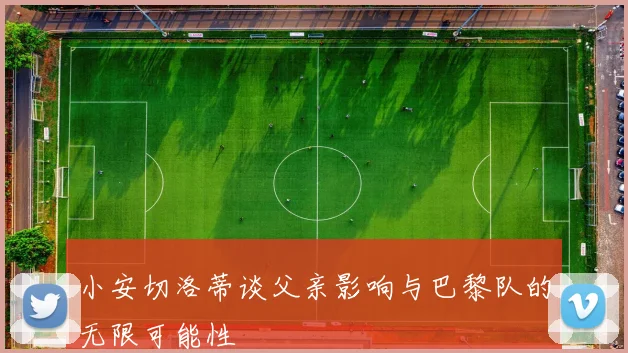 小安切洛蒂谈父亲影响与巴黎队的无限可能性