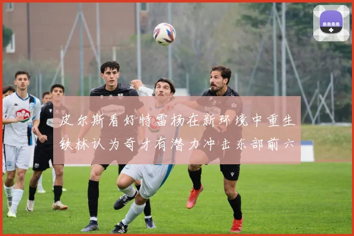 皮尔斯看好特雷杨在新环境中重生铁林认为奇才有潜力冲击东部前六名